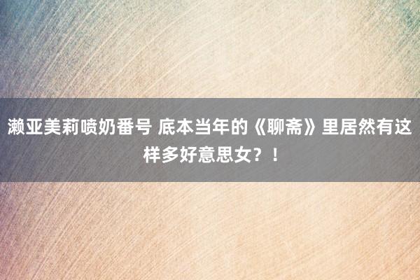 濑亚美莉喷奶番号 底本当年的《聊斋》里居然有这样多好意思女？！