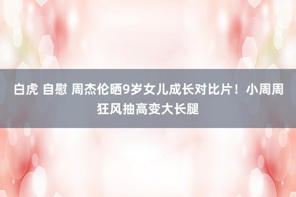白虎 自慰 周杰伦晒9岁女儿成长对比片！小周周狂风抽高变大长腿