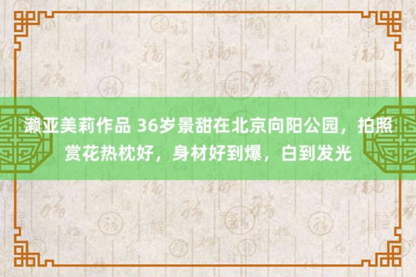 濑亚美莉作品 36岁景甜在北京向阳公园，拍照赏花热枕好，身材好到爆，白到发光