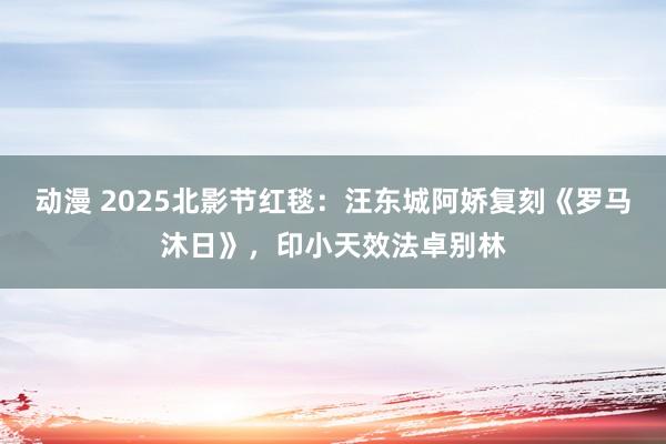 动漫 2025北影节红毯：汪东城阿娇复刻《罗马沐日》，印小天效法卓别林