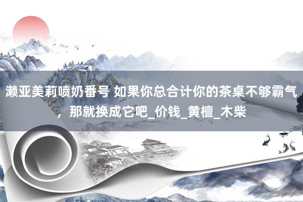 濑亚美莉喷奶番号 如果你总合计你的茶桌不够霸气，那就换成它吧_价钱_黄檀_木柴