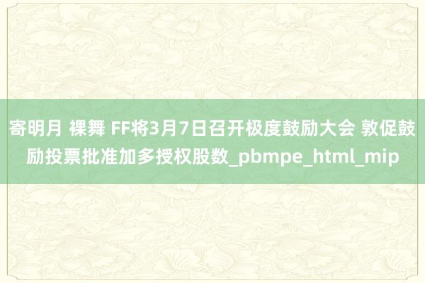 寄明月 裸舞 FF将3月7日召开极度鼓励大会 敦促鼓励投票批准加多授权股数_pbmpe_html_mip