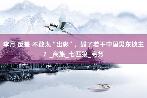 李月 反差 不敢太“出彩”，毁了若干中国男东谈主？_商旅_七匹狼_商务