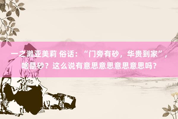一之濑亚美莉 俗话：“门旁有砂，华贵到家”，啥是砂？这么说有意思意思意思意思吗？