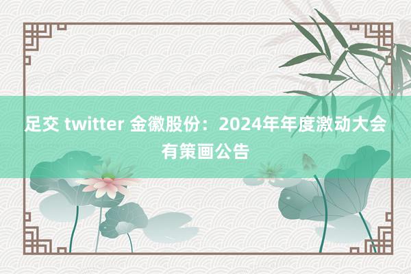 足交 twitter 金徽股份：2024年年度激动大会有策画公告