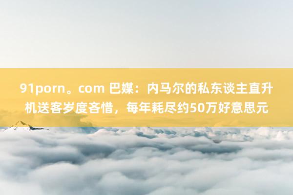 91porn。com 巴媒：内马尔的私东谈主直升机送客岁度吝惜，每年耗尽约50万好意思元