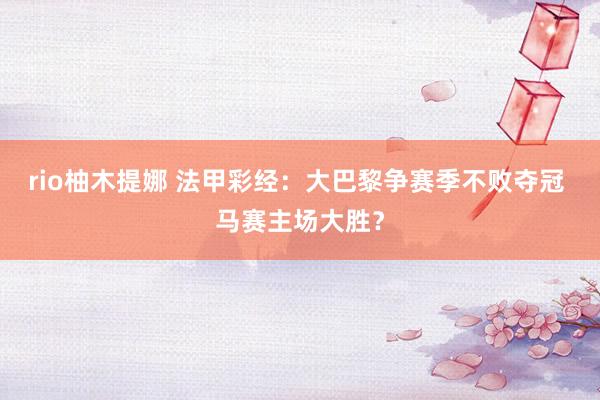 rio柚木提娜 法甲彩经：大巴黎争赛季不败夺冠 马赛主场大胜？