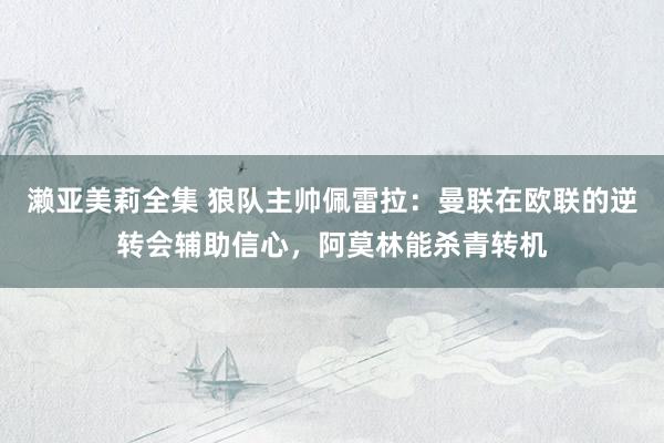 濑亚美莉全集 狼队主帅佩雷拉：曼联在欧联的逆转会辅助信心，阿莫林能杀青转机
