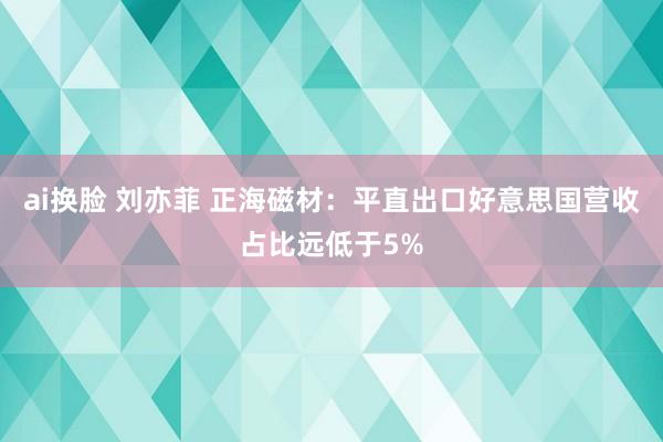 ai换脸 刘亦菲 正海磁材：平直出口好意思国营收占比远低于5%