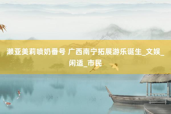 濑亚美莉喷奶番号 广西南宁拓展游乐诞生_文娱_闲适_市民