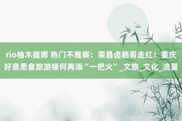 rio柚木提娜 热门不雅察：荣昌卤鹅哥走红！重庆好意思食旅游缘何再添“一把火”_文旅_文化_流量