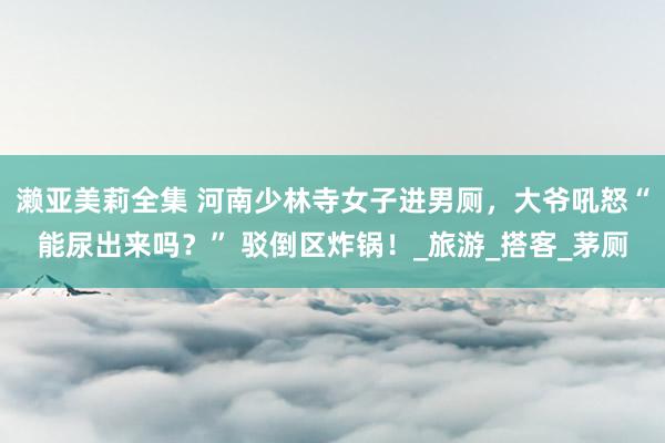 濑亚美莉全集 河南少林寺女子进男厕，大爷吼怒“能尿出来吗？” 驳倒区炸锅！_旅游_搭客_茅厕