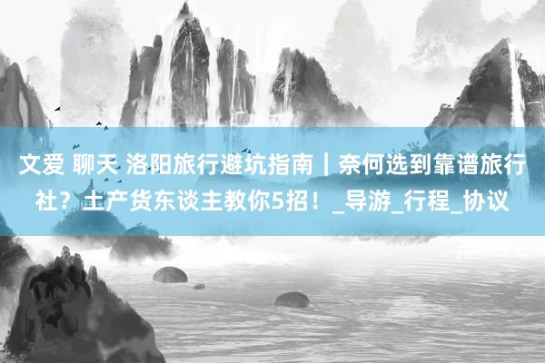 文爱 聊天 洛阳旅行避坑指南｜奈何选到靠谱旅行社？土产货东谈主教你5招！_导游_行程_协议