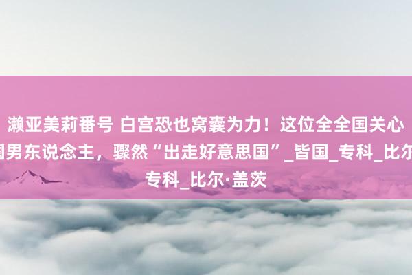 濑亚美莉番号 白宫恐也窝囊为力！这位全全国关心的中国男东说念主，骤然“出走好意思国”_皆国_专科_比尔·盖茨