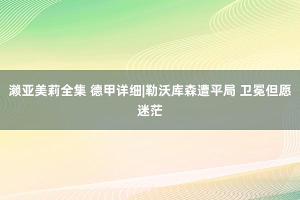 濑亚美莉全集 德甲详细|勒沃库森遭平局 卫冕但愿迷茫