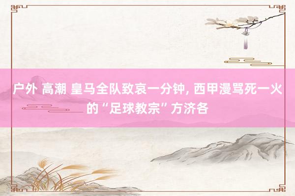 户外 高潮 皇马全队致哀一分钟， 西甲漫骂死一火的“足球教宗”方济各