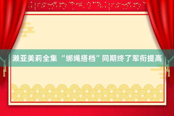 濑亚美莉全集 “绑绳搭档”同期终了军衔提高