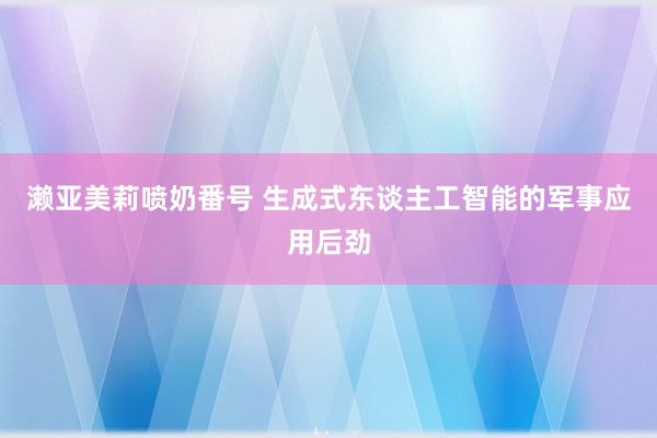 濑亚美莉喷奶番号 生成式东谈主工智能的军事应用后劲