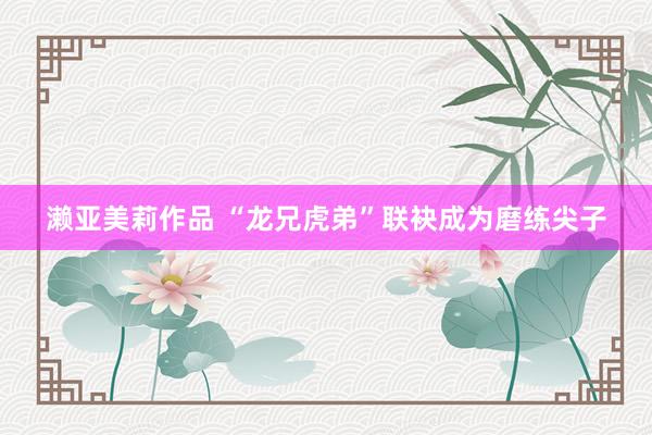濑亚美莉作品 “龙兄虎弟”联袂成为磨练尖子