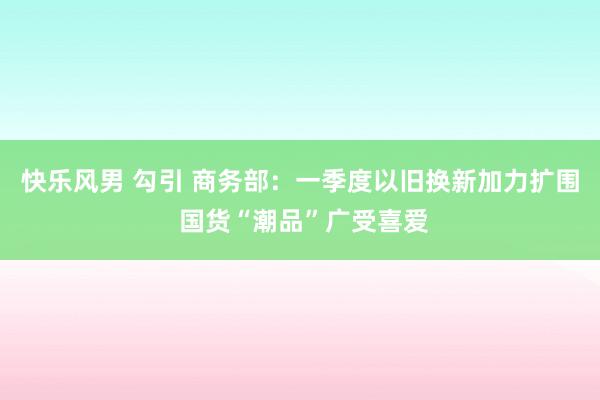 快乐风男 勾引 商务部：一季度以旧换新加力扩围 国货“潮品”广受喜爱