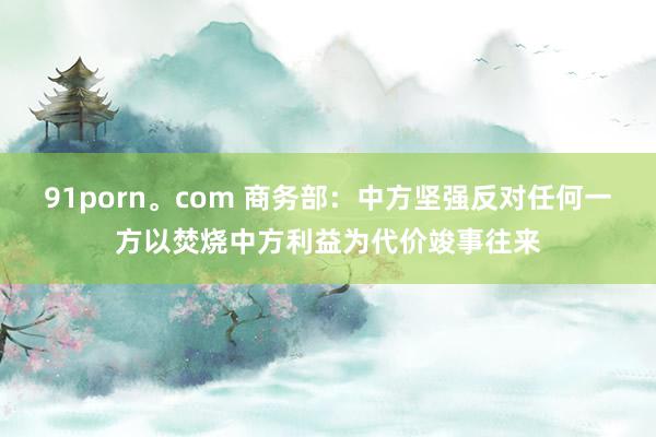 91porn。com 商务部：中方坚强反对任何一方以焚烧中方利益为代价竣事往来
