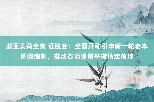 濑亚美莉全集 证监会：全面开动引申新一轮老本阛阓编削，推动各项编削举措镇定落地