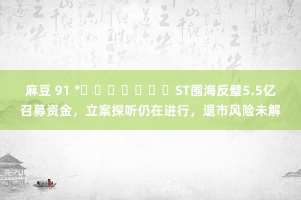 麻豆 91 *​​​​​​​ST围海反璧5.5亿召募资金，立案探听仍在进行，退市风险未解