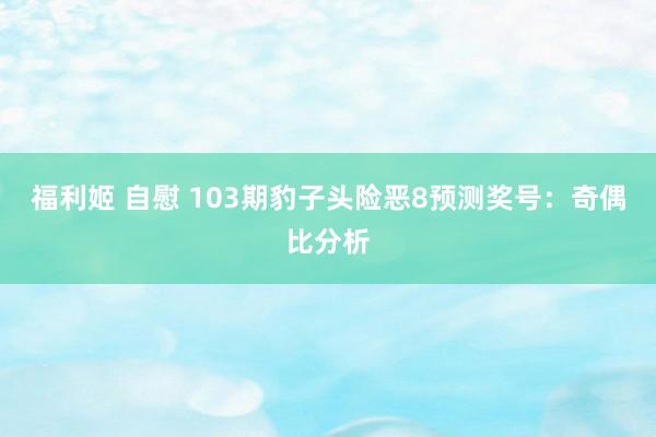 福利姬 自慰 103期豹子头险恶8预测奖号：奇偶比分析