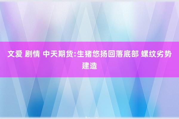 文爱 剧情 中天期货:生猪悠扬回落底部 螺纹劣势建造