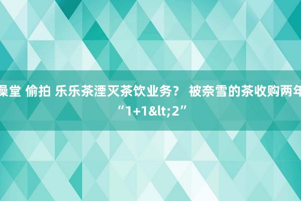 澡堂 偷拍 乐乐茶湮灭茶饮业务？ 被奈雪的茶收购两年“1+1<2”