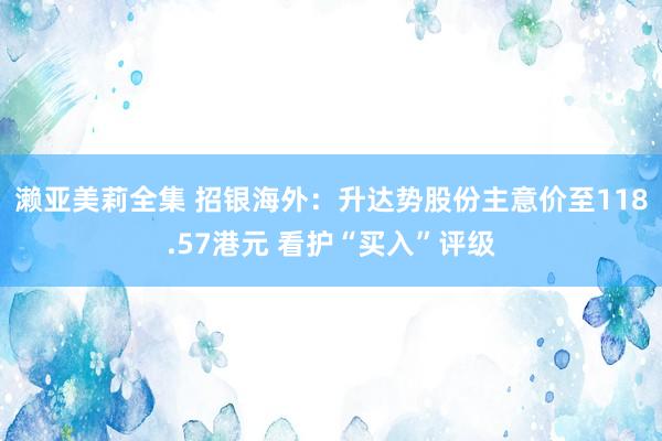 濑亚美莉全集 招银海外：升达势股份主意价至118.57港元 看护“买入”评级