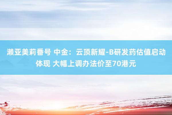 濑亚美莉番号 中金：云顶新耀-B研发药估值启动体现 大幅上调办法价至70港元