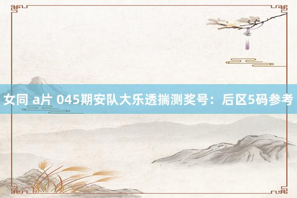 女同 a片 045期安队大乐透揣测奖号：后区5码参考