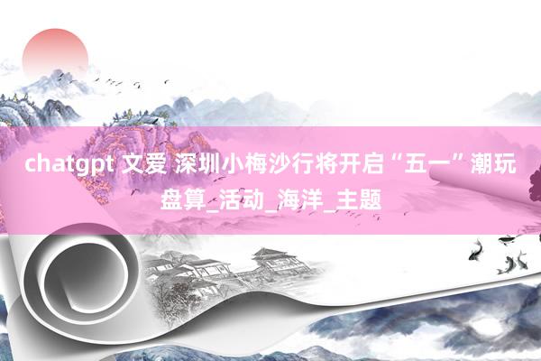 chatgpt 文爱 深圳小梅沙行将开启“五一”潮玩盘算_活动_海洋_主题
