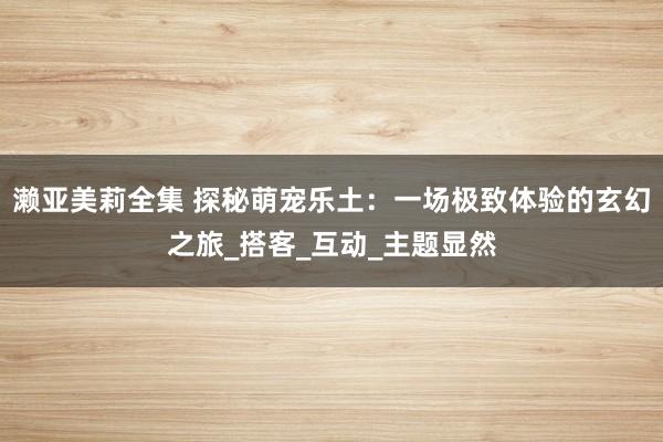 濑亚美莉全集 探秘萌宠乐土：一场极致体验的玄幻之旅_搭客_互动_主题显然