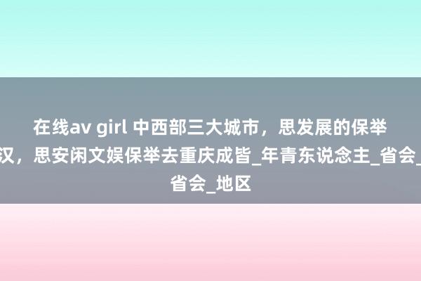 在线av girl 中西部三大城市，思发展的保举去武汉，思安闲文娱保举去重庆成皆_年青东说念主_省会_地区