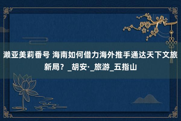 濑亚美莉番号 海南如何借力海外推手通达天下文旅新局？_胡安·_旅游_五指山