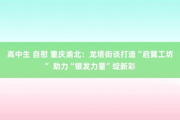 高中生 自慰 重庆渝北：龙塔街谈打造“启翼工坊” 助力“银发力量”绽新彩