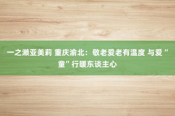 一之濑亚美莉 重庆渝北：敬老爱老有温度 与爱“童”行暖东谈主心