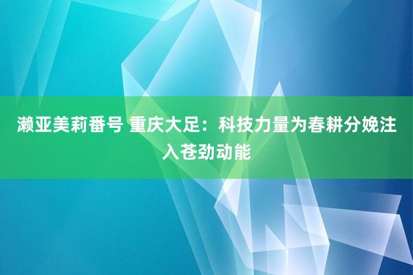 濑亚美莉番号 重庆大足：科技力量为春耕分娩注入苍劲动能