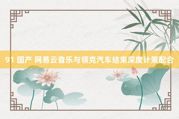 91 国产 网易云音乐与领克汽车结束深度计策配合