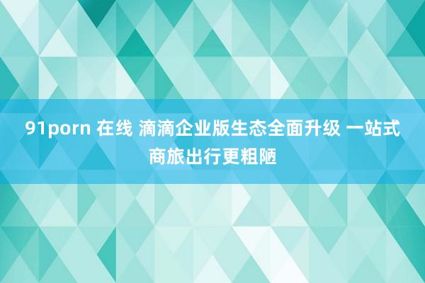 91porn 在线 滴滴企业版生态全面升级 一站式商旅出行更粗陋