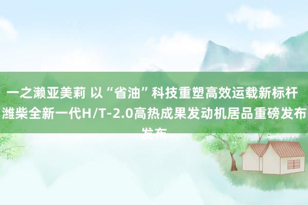 一之濑亚美莉 以“省油”科技重塑高效运载新标杆 潍柴全新一代H/T-2.0高热成果发动机居品重磅发布