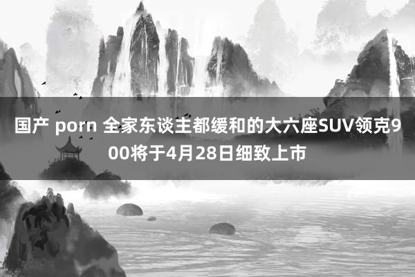 国产 porn 全家东谈主都缓和的大六座SUV领克900将于4月28日细致上市