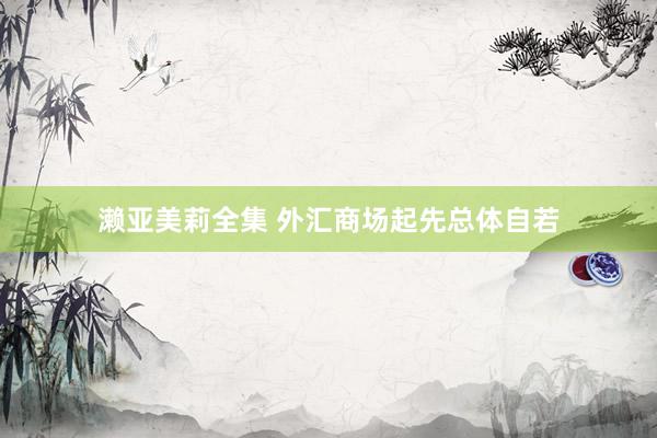 濑亚美莉全集 外汇商场起先总体自若
