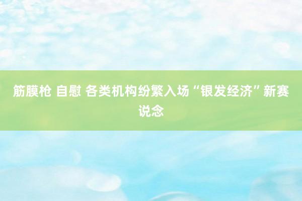 筋膜枪 自慰 各类机构纷繁入场“银发经济”新赛说念