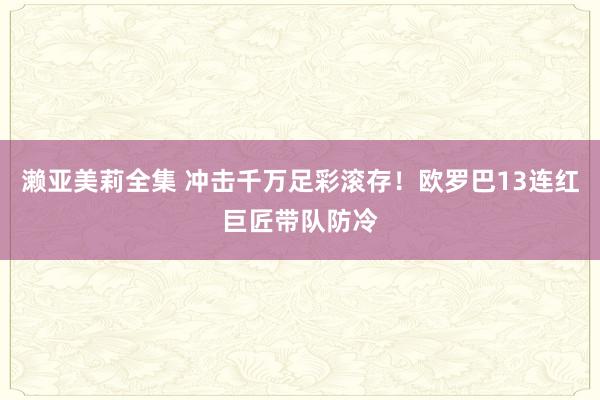 濑亚美莉全集 冲击千万足彩滚存！欧罗巴13连红巨匠带队防冷