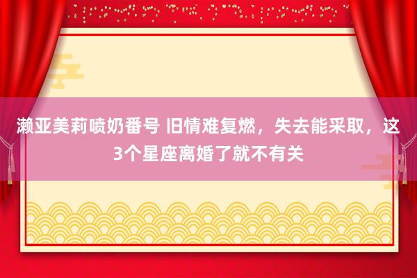 濑亚美莉喷奶番号 旧情难复燃，失去能采取，这3个星座离婚了就不有关