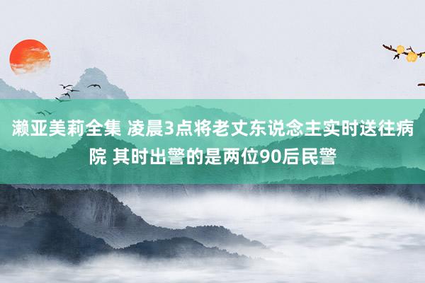 濑亚美莉全集 凌晨3点将老丈东说念主实时送往病院 其时出警的是两位90后民警