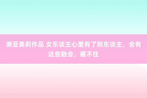 濑亚美莉作品 女东谈主心里有了别东谈主，会有这些融会，藏不住